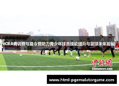 CBA青训营与夏令营助力青少年球员技能提升与篮球未来发展