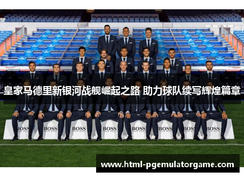 皇家马德里新银河战舰崛起之路 助力球队续写辉煌篇章