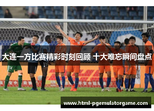 大连一方比赛精彩时刻回顾 十大难忘瞬间盘点