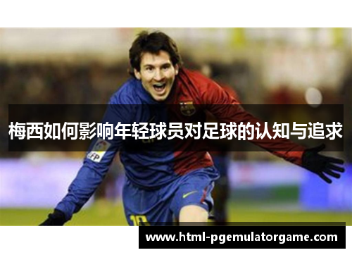 梅西如何影响年轻球员对足球的认知与追求
