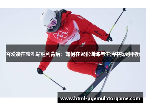 谷爱凌在崇礼站胜利背后：如何在紧张训练与生活中找到平衡