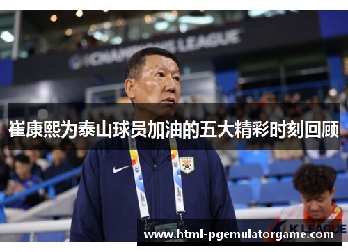 崔康熙为泰山球员加油的五大精彩时刻回顾