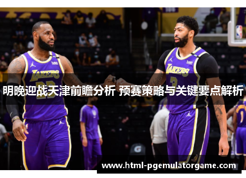 明晚迎战天津前瞻分析 预赛策略与关键要点解析