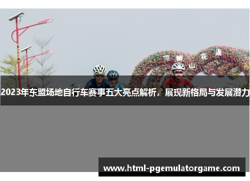 2023年东盟场地自行车赛事五大亮点解析，展现新格局与发展潜力