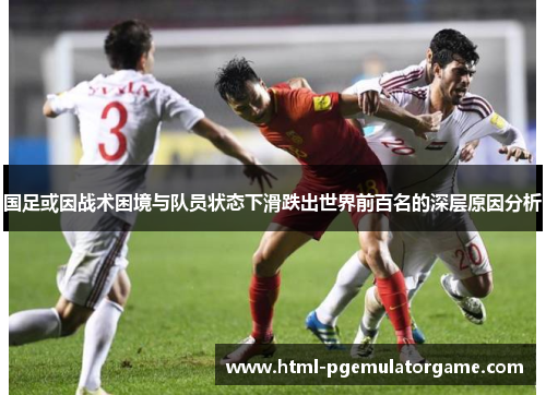 国足或因战术困境与队员状态下滑跌出世界前百名的深层原因分析