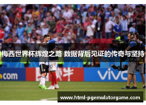 梅西世界杯辉煌之路 数据背后见证的传奇与坚持