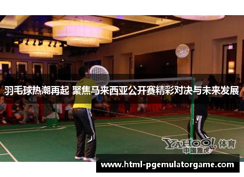 羽毛球热潮再起 聚焦马来西亚公开赛精彩对决与未来发展