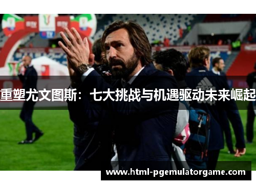 重塑尤文图斯：七大挑战与机遇驱动未来崛起