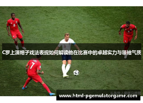C罗上演帽子戏法表现如何解读他在比赛中的卓越实力与领袖气质