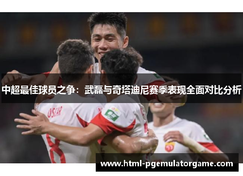 中超最佳球员之争：武磊与奇塔迪尼赛季表现全面对比分析