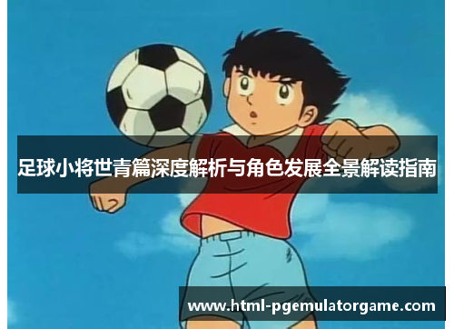 足球小将世青篇深度解析与角色发展全景解读指南
