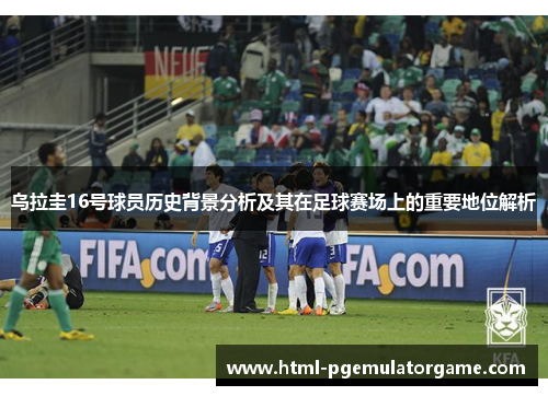 乌拉圭16号球员历史背景分析及其在足球赛场上的重要地位解析