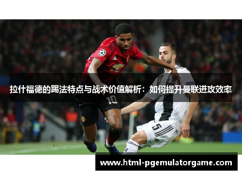 拉什福德的踢法特点与战术价值解析：如何提升曼联进攻效率