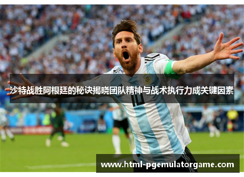 沙特战胜阿根廷的秘诀揭晓团队精神与战术执行力成关键因素