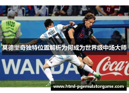 莫德里奇独特位置解析为何成为世界级中场大师