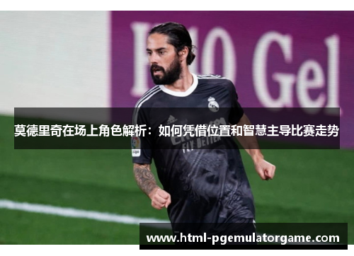 莫德里奇在场上角色解析：如何凭借位置和智慧主导比赛走势