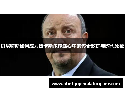 贝尼特斯如何成为纽卡斯尔球迷心中的传奇教练与时代象征