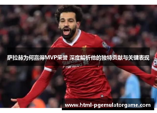 萨拉赫为何赢得MVP荣誉 深度解析他的独特贡献与关键表现