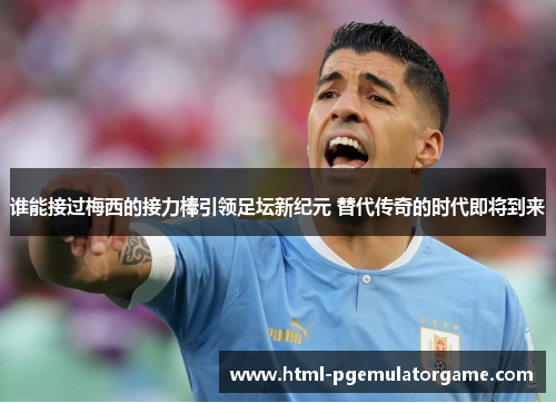 谁能接过梅西的接力棒引领足坛新纪元 替代传奇的时代即将到来 谁能接过梅西的接力棒引领足坛新纪元 替代传奇的时代即将到来