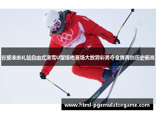 谷爱凌崇礼站自由式滑雪U型场地赛场大放异彩勇夺金牌再创历史新高