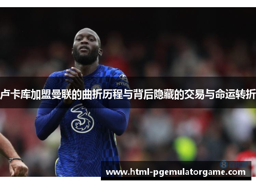 卢卡库加盟曼联的曲折历程与背后隐藏的交易与命运转折