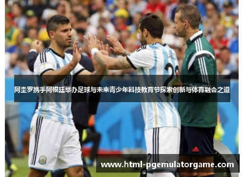 阿圭罗携手阿根廷举办足球与未来青少年科技教育节探索创新与体育融合之道 阿圭罗携手阿根廷举办足球与未来青少年科技教育节探索创新与体育融合之道