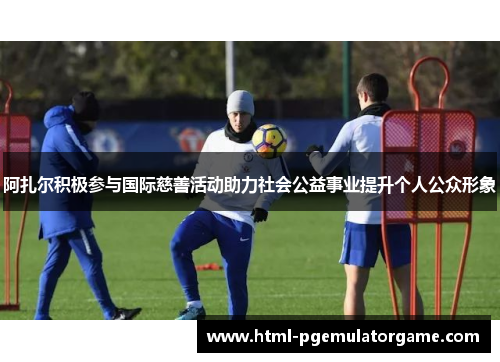阿扎尔积极参与国际慈善活动助力社会公益事业提升个人公众形象 阿扎尔积极参与国际慈善活动助力社会公益事业提升个人公众形象