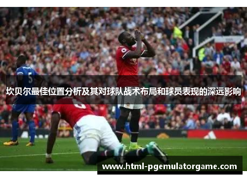 坎贝尔最佳位置分析及其对球队战术布局和球员表现的深远影响 坎贝尔最佳位置分析及其对球队战术布局和球员表现的深远影响