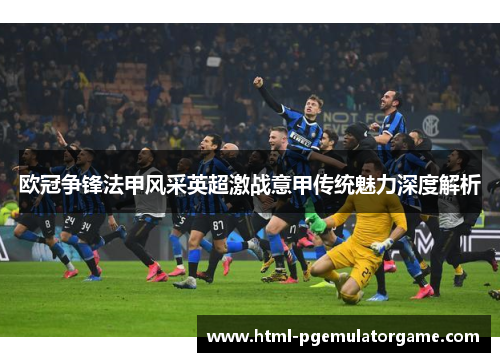 欧冠争锋法甲风采英超激战意甲传统魅力深度解析 欧冠争锋法甲风采英超激战意甲传统魅力深度解析