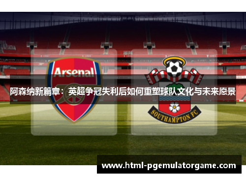 阿森纳新篇章：英超争冠失利后如何重塑球队文化与未来愿景
