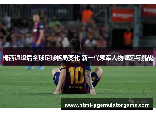 梅西退役后全球足球格局变化 新一代领军人物崛起与挑战