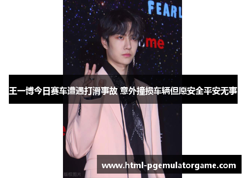 王一博今日赛车遭遇打滑事故 意外撞损车辆但愿安全平安无事