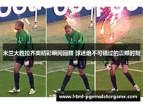 米兰大胜拉齐奥精彩瞬间回顾 球迷绝不可错过的震撼时刻 米兰大胜拉齐奥精彩瞬间回顾 球迷绝不可错过的震撼时刻
