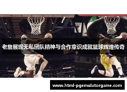 老詹展现无私团队精神与合作意识成就篮球辉煌传奇