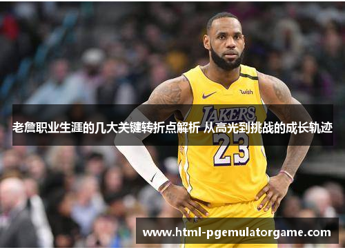 老詹职业生涯的几大关键转折点解析 从高光到挑战的成长轨迹