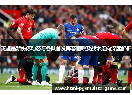 英超最新伤停动态与各队首发阵容前瞻及战术走向深度解析