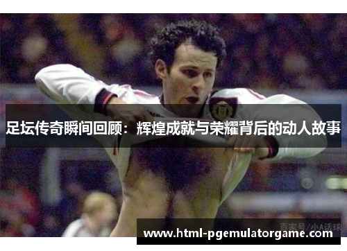 足坛传奇瞬间回顾：辉煌成就与荣耀背后的动人故事
