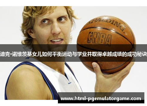 迪克·诺维茨基女儿如何平衡运动与学业并取得卓越成绩的成功秘诀