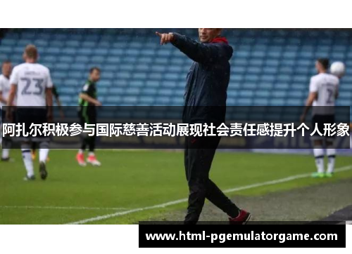 阿扎尔积极参与国际慈善活动展现社会责任感提升个人形象