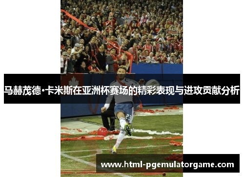马赫茂德·卡米斯在亚洲杯赛场的精彩表现与进攻贡献分析